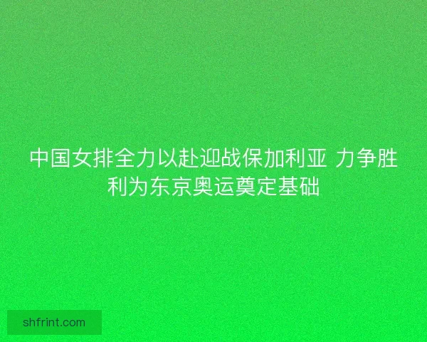 中国女排全力以赴迎战保加利亚 力争胜利为东京奥运奠定基础