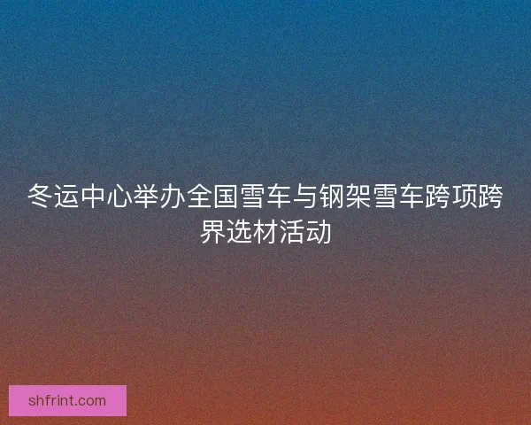 冬运中心举办全国雪车与钢架雪车跨项跨界选材活动