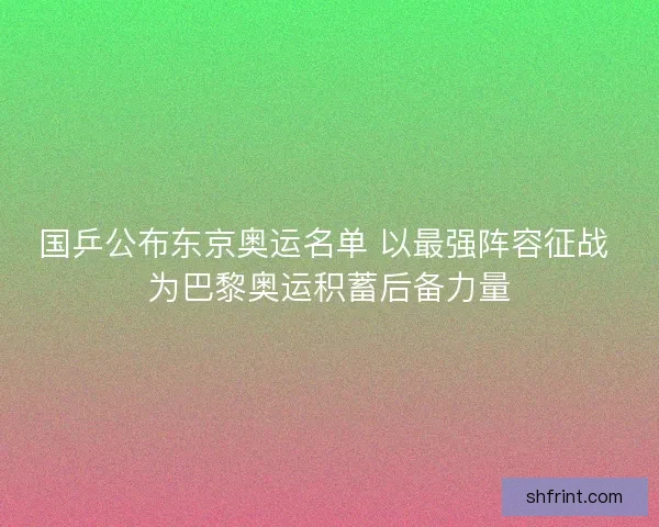 国乒公布东京奥运名单 以最强阵容征战 为巴黎奥运积蓄后备力量