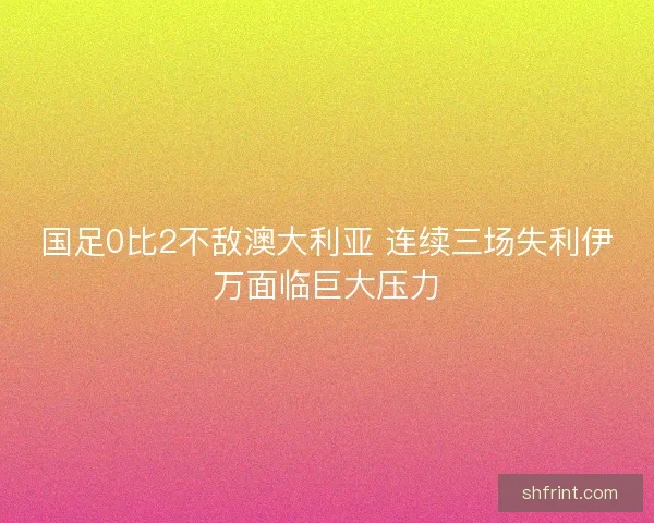国足0比2不敌澳大利亚 连续三场失利伊万面临巨大压力 国足0比2不敌澳大利亚 连续三场失利伊万面临巨大压力