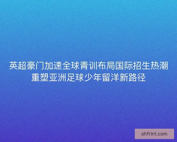 英超豪门加速全球青训布局国际招生热潮重塑亚洲足球少年留洋新路径