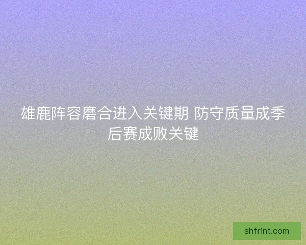 雄鹿阵容磨合进入关键期 防守质量成季后赛成败关键