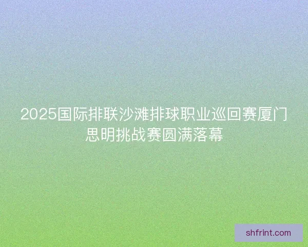 2025国际排联沙滩排球职业巡回赛厦门思明挑战赛圆满落幕