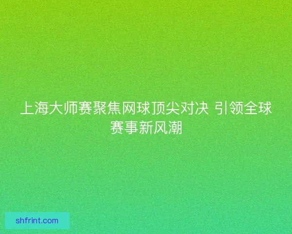 上海大师赛聚焦网球顶尖对决 引领全球赛事新风潮