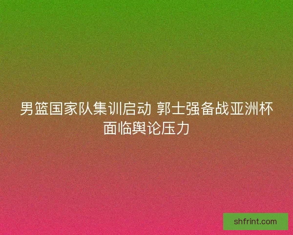 男篮国家队集训启动 郭士强备战亚洲杯面临舆论压力 男篮国家队集训启动 郭士强备战亚洲杯面临舆论压力