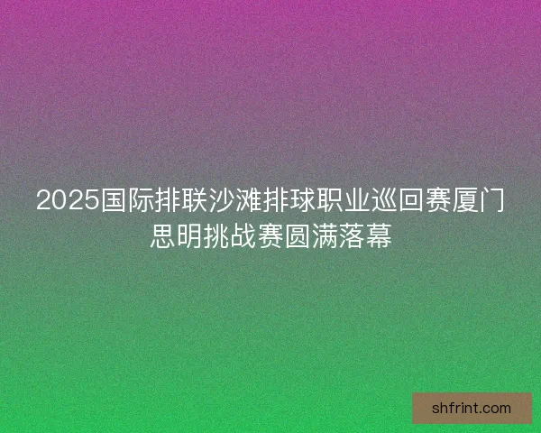 2025国际排联沙滩排球职业巡回赛厦门思明挑战赛圆满落幕 2025国际排联沙滩排球职业巡回赛厦门思明挑战赛圆满落幕