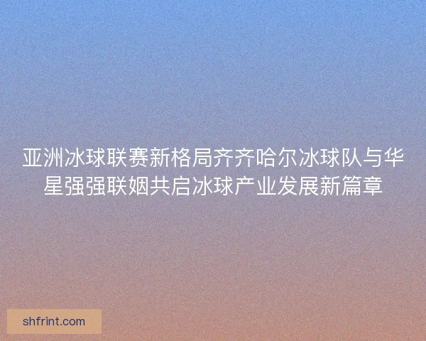 亚洲冰球联赛新格局齐齐哈尔冰球队与华星强强联姻共启冰球产业发展新篇章