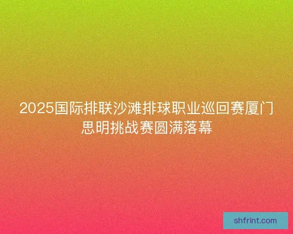2025国际排联沙滩排球职业巡回赛厦门思明挑战赛圆满落幕 2025国际排联沙滩排球职业巡回赛厦门思明挑战赛圆满落幕