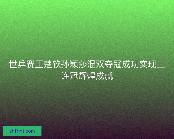 世乒赛王楚钦孙颖莎混双夺冠成功实现三连冠辉煌成就 世乒赛王楚钦孙颖莎混双夺冠成功实现三连冠辉煌成就