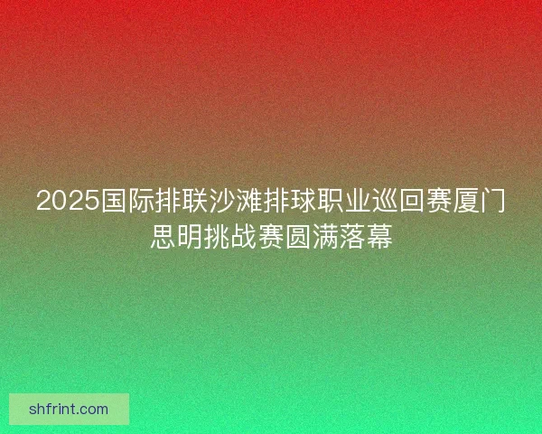 2025国际排联沙滩排球职业巡回赛厦门思明挑战赛圆满落幕