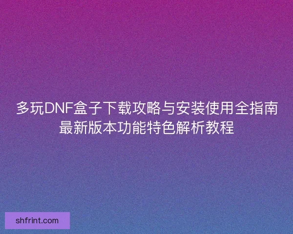 多玩DNF盒子下载攻略与安装使用全指南最新版本功能特色解析教程