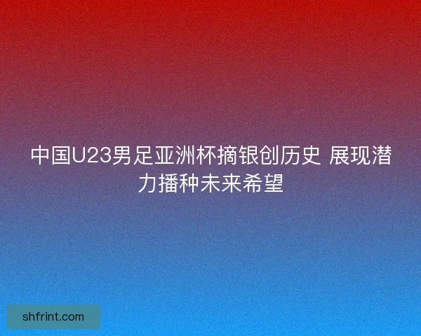 中国U23男足亚洲杯摘银创历史 展现潜力播种未来希望