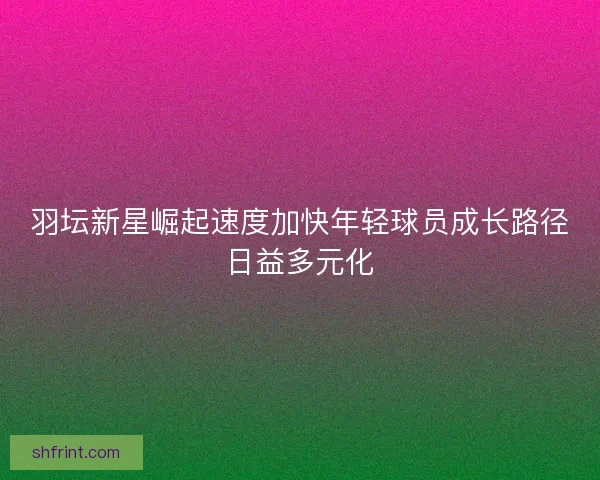 羽坛新星崛起速度加快年轻球员成长路径日益多元化