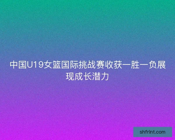 中国U19女篮国际挑战赛收获一胜一负展现成长潜力