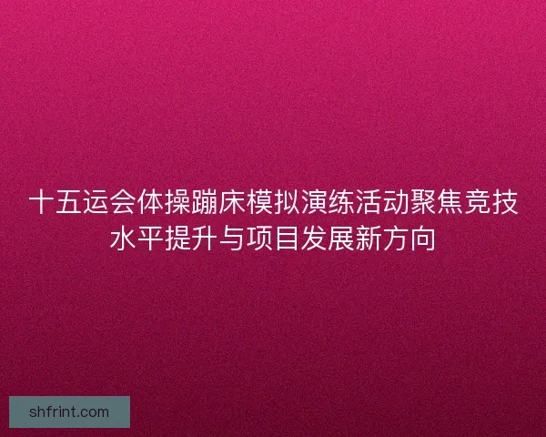 十五运会体操蹦床模拟演练活动聚焦竞技水平提升与项目发展新方向 十五运会体操蹦床模拟演练活动聚焦竞技水平提升与项目发展新方向